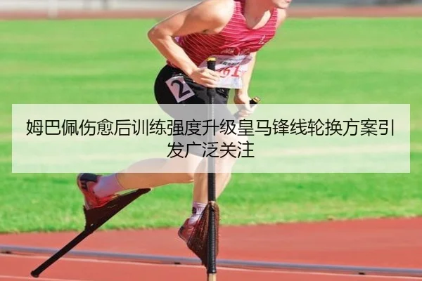 姆巴佩伤愈后训练强度升级皇马锋线轮换方案引发广泛关注